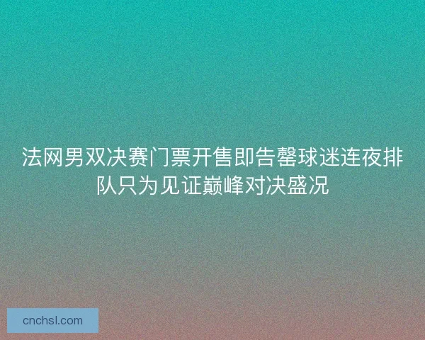 法网男双决赛门票开售即告罄球迷连夜排队只为见证巅峰对决盛况